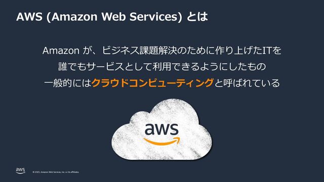 © 2023, Amazon Web Services, Inc. or its affiliates.
Amazon が、ビジネス課題解決のために作り上げたITを
誰でもサービスとして利⽤できるようにしたもの
⼀般的にはクラウドコンピューティングと呼ばれている
AWS (Amazon Web Services) とは
