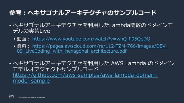 © 2023, Amazon Web Services, Inc. or its affiliates.
参考︓ヘキサゴナルアーキテクチャのサンプルコード
• ヘキサゴナルアーキテクチャを利⽤したLambda関数のドメインモ
デルの実装Live
§ 動画︓ https://www.youtube.com/watch?v=whQ-P05QeDQ
§ 資料︓ https://pages.awscloud.com/rs/112-TZM-766/images/DEV-
09_LiveCoding_with_hexagonal_architecture.pdf
• ヘキサゴナルアーキテクチャを利⽤した AWS Lambda のドメイン
モデルオブジェクトサンプルコード
https://github.com/aws-samples/aws-lambda-domain-
model-sample
