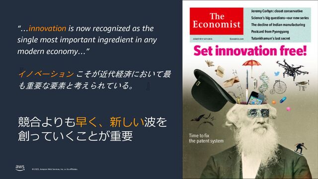 © 2023, Amazon Web Services, Inc. or its affiliates.
『
』
“…innovation is now recognized as the
single most important ingredient in any
modern economy…”
イノベーション こそが近代経済において最
も重要な要素と考えられている。
競合よりも早く、新しい波を
創っていくことが重要

