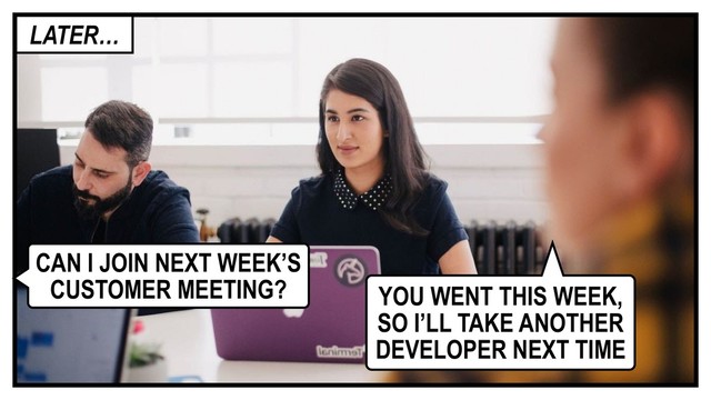 CAN I JOIN NEXT WEEK’S
CUSTOMER MEETING? YOU WENT THIS WEEK,
SO I’LL TAKE ANOTHER
DEVELOPER NEXT TIME
LATER…
