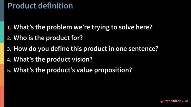 Product definition
1. What’s the problem we’re trying to solve here?
2. Who is the product for?
3. How do you define this product in one sentence?
4. What’s the product vision?
5. What’s the product’s value proposition?
!28
@PeterHilton •
