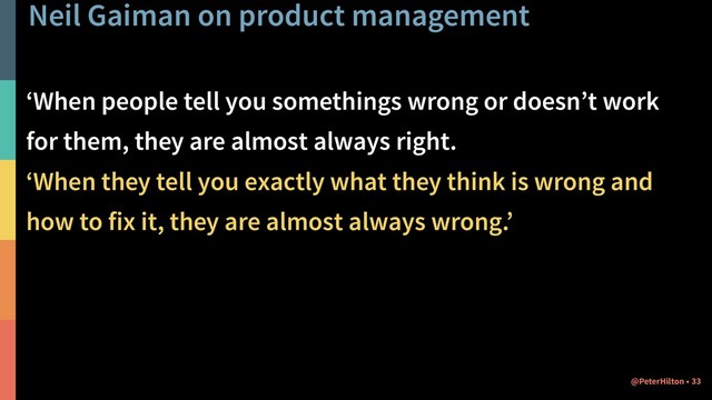 Neil Gaiman on product management
‘When people tell you somethings wrong or doesn’t work
for them, they are almost always right.
‘When they tell you exactly what they think is wrong and
how to fix it, they are almost always wrong.’
!33
@PeterHilton •
