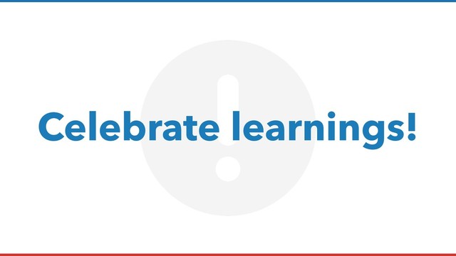 Celebrate learnings!
