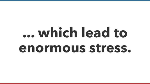 ... which lead to
enormous stress.
