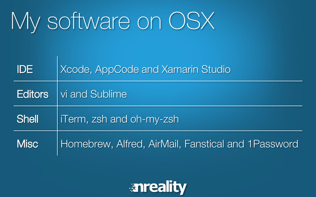 My software on OSX
IDE Xcode, AppCode and Xamarin Studio
Editors vi and Sublime
Shell iTerm, zsh and oh-my-zsh
Misc Homebrew, Alfred, AirMail, Fanstical and 1Password
