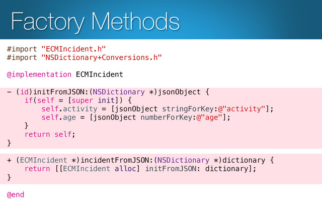 Factory Methods
#import "ECMIncident.h"!
#import "NSDictionary+Conversions.h"!
!
@implementation ECMIncident!
!
- (id)initFromJSON:(NSDictionary *)jsonObject {!
if(self = [super init]) {!
self.activity = [jsonObject stringForKey:@"activity"];!
self.age = [jsonObject numberForKey:@"age"];!
}!
return self;!
}!
!
+ (ECMIncident *)incidentFromJSON:(NSDictionary *)dictionary {!
return [[ECMIncident alloc] initFromJSON: dictionary];!
}!
!
@end!
