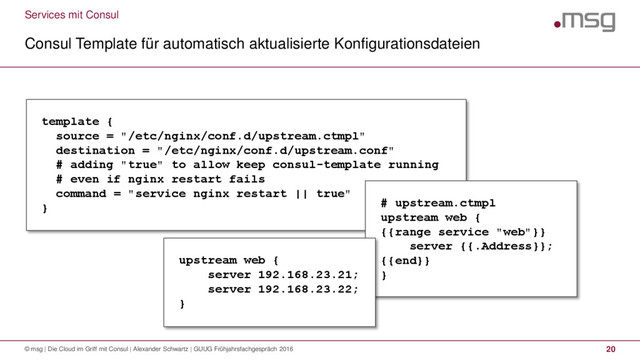 Services mit Consul
Consul Template für automatisch aktualisierte Konfigurationsdateien
© msg | Die Cloud im Griff mit Consul | Alexander Schwartz | GUUG Frühjahrsfachgespräch 2016 20
template {
source = "/etc/nginx/conf.d/upstream.ctmpl"
destination = "/etc/nginx/conf.d/upstream.conf"
# adding "true" to allow keep consul-template running
# even if nginx restart fails
command = "service nginx restart || true"
} # upstream.ctmpl
upstream web {
{{range service "web"}}
server {{.Address}};
{{end}}
}
upstream web {
server 192.168.23.21;
server 192.168.23.22;
}
