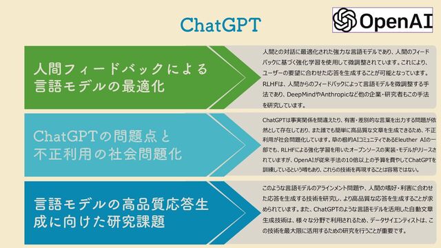 $IBU(15
⼈間との対話に最適化された強⼒な⾔語モデルであり、⼈間のフィード
バックに基づく強化学習を使⽤して微調整されています。これにより、
ユーザーの要望に合わせた応答を⽣成することが可能となっています。
RLHFは、⼈間からのフィードバックによって⾔語モデルを微調整する⼿
法であり、DeepMindやAnthropicなど他の企業・研究者もこの⼿法
を研究しています。
ChatGPTは事実関係を間違えたり、有害・差別的な⾔葉を出⼒する問題が依
然として存在しており、また誰でも簡単に⾼品質な⽂章を⽣成できるため、不正
利⽤が社会問題化しています。草の根的AIコミュニティであるEleuther AIの⼀
部でも、RLHFによる強化学習を⽤いたオープンソースの実装・モデルがリリースさ
れていますが、OpenAIが従来⼿法の10倍以上の予算を費やしてChatGPTを
訓練しているという噂もあり、これらの技術を再現することは容易ではない。
このような⾔語モデルのアラインメント問題や、⼈間の嗜好・利害に合わせ
た応答を⽣成する技術を研究し、より⾼品質な応答を⽣成することが求
められています。また、ChatGPTのような⾔語モデルを活⽤した⾃動⽂章
⽣成技術は、様々な分野で利⽤されるため、データサイエンティストは、こ
の技術を最⼤限に活⽤するための研究を⾏うことが重要です。
ਓؒϑΟʔυόοΫʹΑΔ
ݴޠϞσϧͷ࠷దԽ
$IBU(15ͷ໰୊఺ͱ
ෆਖ਼ར༻ͷࣾձ໰୊Խ
ݴޠϞσϧͷߴ඼࣭Ԡ౴ੜ
੒ʹ޲͚ͨݚڀ՝୊
