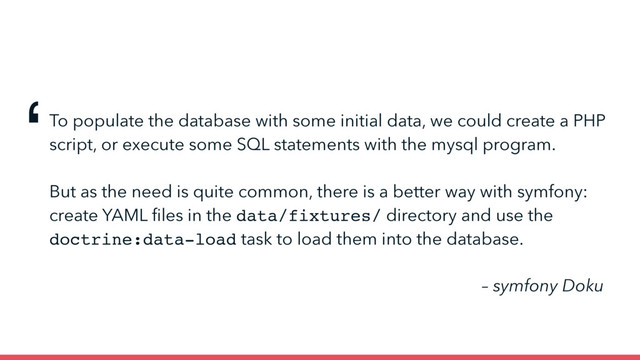 To populate the database with some initial data, we could create a PHP
script, or execute some SQL statements with the mysql program.
But as the need is quite common, there is a better way with symfony:
create YAML ﬁles in the data/fixtures/ directory and use the
doctrine:data-load task to load them into the database.
‘
– symfony Doku
