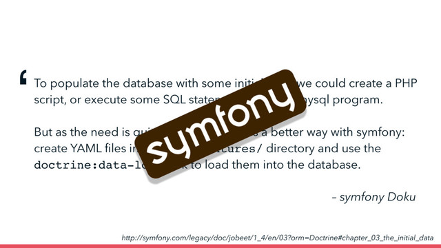 To populate the database with some initial data, we could create a PHP
script, or execute some SQL statements with the mysql program.
But as the need is quite common, there is a better way with symfony:
create YAML ﬁles in the data/fixtures/ directory and use the
doctrine:data-load task to load them into the database.
‘
– symfony Doku
http://symfony.com/legacy/doc/jobeet/1_4/en/03?orm=Doctrine#chapter_03_the_initial_data
