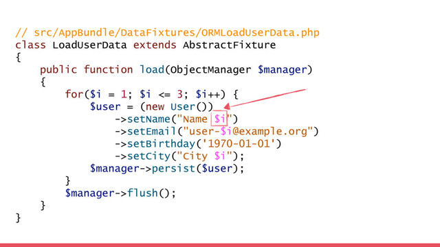 // src/AppBundle/DataFixtures/ORMLoadUserData.php
class LoadUserData extends AbstractFixture
{
public function load(ObjectManager $manager)
{
for($i = 1; $i <= 3; $i++) {
$user = (new User())
->setName("Name $i")
->setEmail("user-$i@example.org")
->setBirthday('1970-01-01')
->setCity("City $i");
$manager->persist($user);
}
$manager->flush();
}
}
