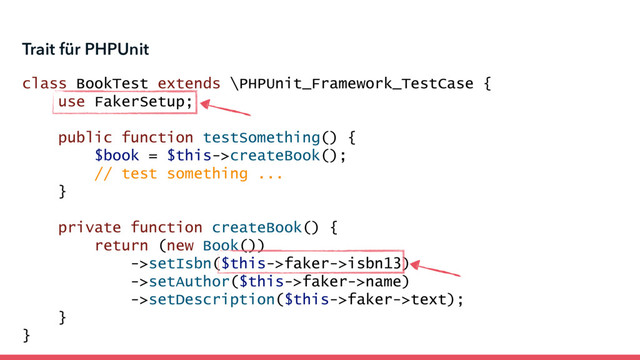 class BookTest extends \PHPUnit_Framework_TestCase {
use FakerSetup;
public function testSomething() {
$book = $this->createBook();
// test something ...
}
private function createBook() {
return (new Book())
->setIsbn($this->faker->isbn13)
->setAuthor($this->faker->name)
->setDescription($this->faker->text);
}
}
Trait für PHPUnit
