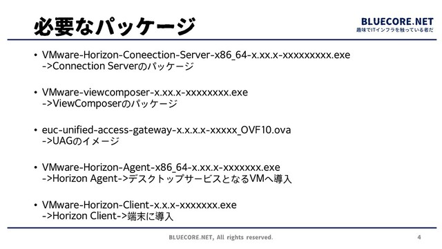 趣味でITインフラを触っている者だ
• VMware-Horizon-Coneection-Server-x86_64-x.xx.x-xxxxxxxxx.exe
->Connection Serverのパッケージ
• VMware-viewcomposer-x.xx.x-xxxxxxxx.exe
->ViewComposerのパッケージ
• euc-unified-access-gateway-x.x.x.x-xxxxx_OVF10.ova
->UAGのイメージ
• VMware-Horizon-Agent-x86_64-x.xx.x-xxxxxxx.exe
->Horizon Agent->デスクトップサービスとなるVMへ導入
• VMware-Horizon-Client-x.x.x-xxxxxxx.exe
->Horizon Client->端末に導入
