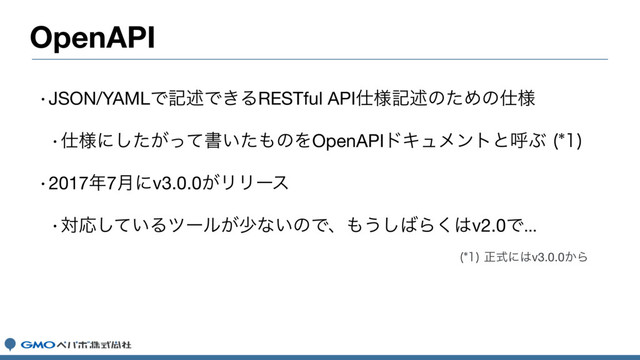 OpenAPI
wJSON/YAMLͰهड़Ͱ͖ΔRESTful API࢓༷هड़ͷͨΊͷ࢓༷
w࢓༷ʹ͕ͨͬͯ͠ॻ͍ͨ΋ͷΛOpenAPIυΩϡϝϯτͱݺͿ 

w2017೥7݄ʹv3.0.0͕ϦϦʔε
wରԠ͍ͯ͠Δπʔϧ͕গͳ͍ͷͰɺ΋͏͠͹Β͘͸v2.0Ͱ

ਖ਼ࣜʹ͸v3.0.0͔Β
