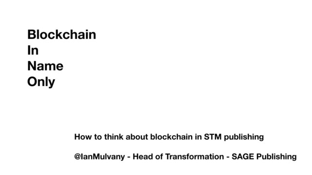 Blockchain
In
Name
Only
How to think about blockchain in STM publishing
@IanMulvany - Head of Transformation - SAGE Publishing
