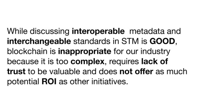 While discussing interoperable metadata and
interchangeable standards in STM is GOOD,
blockchain is inappropriate for our industry
because it is too complex, requires lack of
trust to be valuable and does not oﬀer as much
potential ROI as other initiatives.

