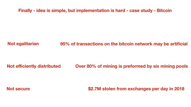 Finally - idea is simple, but implementation is hard - case study - Bitcoin
95% of transactions on the bitcoin network may be artiﬁcial
Not secure
Not egalitarian
Not eﬃciently distributed Over 80% of mining is preformed by six mining pools
$2.7M stolen from exchanges per day in 2018

