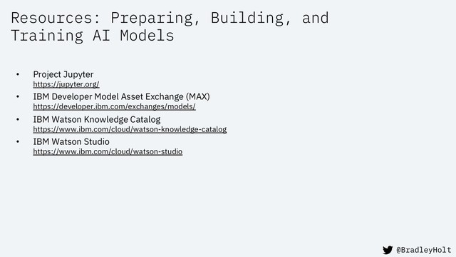 Resources: Preparing, Building, and
Training AI Models
• Project Jupyter
https://jupyter.org/
• IBM Developer Model Asset Exchange (MAX)
https://developer.ibm.com/exchanges/models/
• IBM Watson Knowledge Catalog
https://www.ibm.com/cloud/watson-knowledge-catalog
• IBM Watson Studio
https://www.ibm.com/cloud/watson-studio
@BradleyHolt
