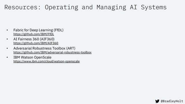 Resources: Operating and Managing AI Systems
• Fabric for Deep Learning (FfDL)
https://github.com/IBM/FfDL
• AI Fairness 360 (AIF360)
https://github.com/IBM/AIF360
• Adversarial Robustness Toolbox (ART)
https://github.com/IBM/adversarial-robustness-toolbox
• IBM Watson OpenScale
https://www.ibm.com/cloud/watson-openscale
@BradleyHolt
