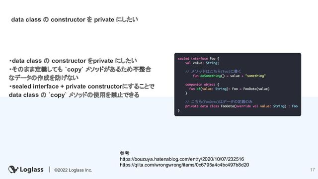 17
©2022 Loglass Inc. 17
data class の constructor を private にしたい
・data class の constructor をprivate にしたい
・そのまま定義しても `copy` メソッドがあるため不整合
なデータの作成を防げない
・sealed interface + private constructorにすることで
data class の `copy` メソッドの使用を禁止できる
参考
https://bouzuya.hatenablog.com/entry/2020/10/07/232516
https://qiita.com/wrongwrong/items/0c6795a4c4bc497b8d20
