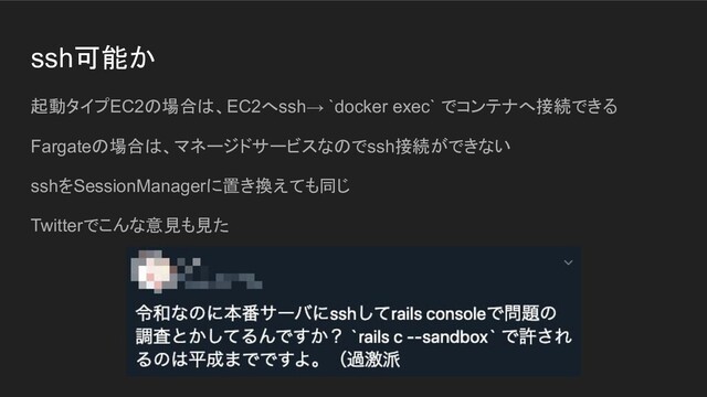 ssh可能か
起動タイプEC2の場合は、EC2へssh→ `docker exec` でコンテナへ接続できる
Fargateの場合は、マネージドサービスなのでssh接続ができない
sshをSessionManagerに置き換えても同じ
Twitterでこんな意見も見た
