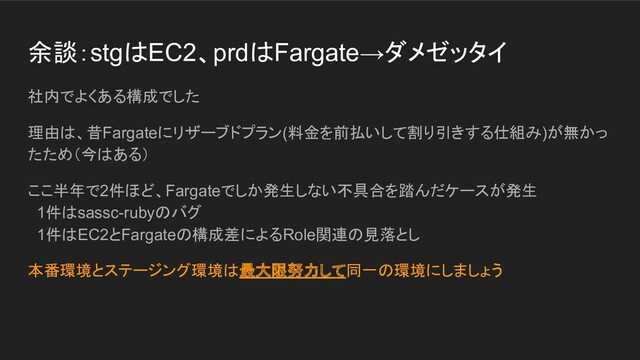 余談：stgはEC2、prdはFargate→ダメゼッタイ
社内でよくある構成でした
理由は、昔Fargateにリザーブドプラン(料金を前払いして割り引きする仕組み)が無かっ
たため（今はある）
ここ半年で2件ほど、Fargateでしか発生しない不具合を踏んだケースが発生
1件はsassc-rubyのバグ
1件はEC2とFargateの構成差によるRole関連の見落とし
本番環境とステージング環境は最大限努力して同一の環境にしましょう
