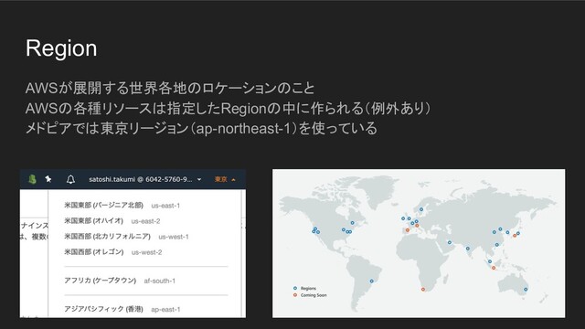 Region
AWSが展開する世界各地のロケーションのこと
AWSの各種リソースは指定したRegionの中に作られる（例外あり）
メドピアでは東京リージョン（ap-northeast-1）を使っている
