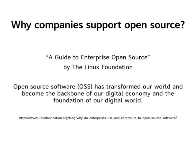 Why companies support open source?
“A Guide to Enterprise Open Source”


by The Linux Foundation


Open source software (OSS) has transformed our world and
become the backbone of our digital economy and the
foundation of our digital world.


https://www.linuxfoundation.org/blog/why-do-enterprises-use-and-contribute-to-open-source-software/
