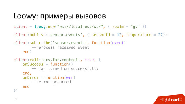 Loowy: примеры вызовов
31
client = loowy.new("ws://localhost/ws/", { realm = "gv" })
client:publish('sensor.events', { sensorId = 12, temperature = 27})
client:subscribe('sensor.events', function(event)
-- process received event
end)
client:call('dcs.fan.control', true, {
onSuccess = function()
-- fan turned on successfully
end,
onError = function(err)
-- error occurred
end
})

