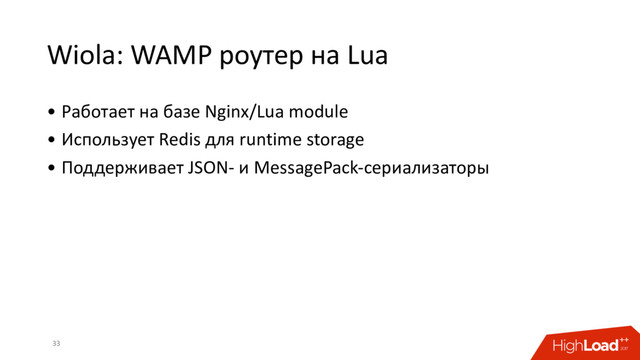 Wiola: WAMP роутер на Lua
• Работает на базе Nginx/Lua module
• Использует Redis для runtime storage
• Поддерживает JSON- и MessagePack-сериализаторы
33
