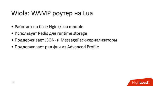 Wiola: WAMP роутер на Lua
• Работает на базе Nginx/Lua module
• Использует Redis для runtime storage
• Поддерживает JSON- и MessagePack-сериализаторы
• Поддерживает ряд фич из Advanced Profile
33
