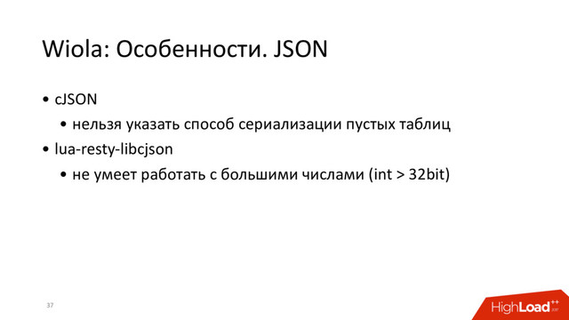Wiola: Особенности. JSON
• cJSON
• нельзя указать способ сериализации пустых таблиц
• lua-resty-libcjson
• не умеет работать с большими числами (int > 32bit)
37
