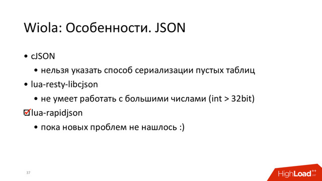 Wiola: Особенности. JSON
• cJSON
• нельзя указать способ сериализации пустых таблиц
• lua-resty-libcjson
• не умеет работать с большими числами (int > 32bit)
lua-rapidjson
• пока новых проблем не нашлось :)
37
