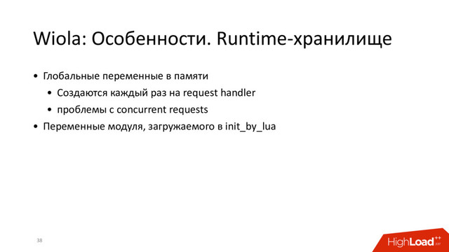 Wiola: Особенности. Runtime-хранилище
38
• Глобальные переменные в памяти
• Создаются каждый раз на request handler
• проблемы с concurrent requests
• Переменные модуля, загружаемого в init_by_lua
