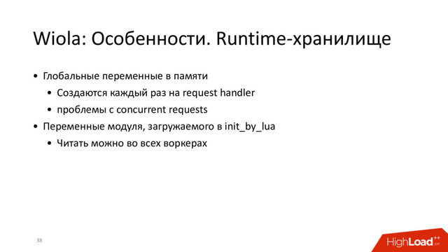 Wiola: Особенности. Runtime-хранилище
38
• Глобальные переменные в памяти
• Создаются каждый раз на request handler
• проблемы с concurrent requests
• Переменные модуля, загружаемого в init_by_lua
• Читать можно во всех воркерах
