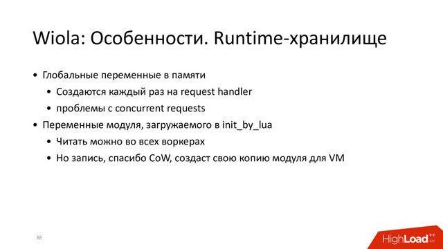 Wiola: Особенности. Runtime-хранилище
38
• Глобальные переменные в памяти
• Создаются каждый раз на request handler
• проблемы с concurrent requests
• Переменные модуля, загружаемого в init_by_lua
• Читать можно во всех воркерах
• Но запись, спасибо CoW, создаст свою копию модуля для VM
