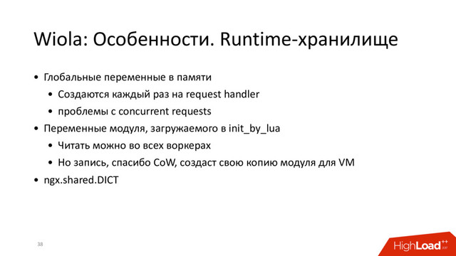 Wiola: Особенности. Runtime-хранилище
38
• Глобальные переменные в памяти
• Создаются каждый раз на request handler
• проблемы с concurrent requests
• Переменные модуля, загружаемого в init_by_lua
• Читать можно во всех воркерах
• Но запись, спасибо CoW, создаст свою копию модуля для VM
• ngx.shared.DICT
