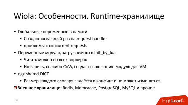 Wiola: Особенности. Runtime-хранилище
38
• Глобальные переменные в памяти
• Создаются каждый раз на request handler
• проблемы с concurrent requests
• Переменные модуля, загружаемого в init_by_lua
• Читать можно во всех воркерах
• Но запись, спасибо CoW, создаст свою копию модуля для VM
• ngx.shared.DICT
• Размер каждого словаря задаётся в конфиге и не может изменяться
Внешнее хранилище: Redis, Memcache, PostgreSQL, MySQL и прочие
