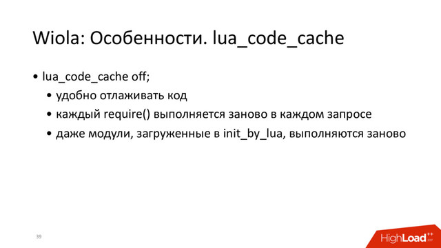 Wiola: Особенности. lua_code_cache
39
• lua_code_cache off;
• удобно отлаживать код
• каждый require() выполняется заново в каждом запросе
• даже модули, загруженные в init_by_lua, выполняются заново
