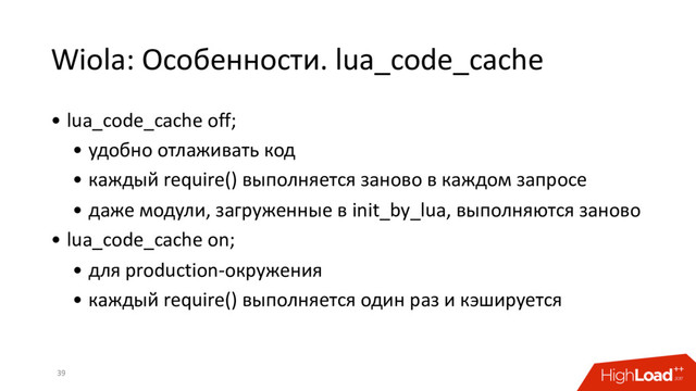 Wiola: Особенности. lua_code_cache
39
• lua_code_cache off;
• удобно отлаживать код
• каждый require() выполняется заново в каждом запросе
• даже модули, загруженные в init_by_lua, выполняются заново
• lua_code_cache on;
• для production-окружения
• каждый require() выполняется один раз и кэшируется
