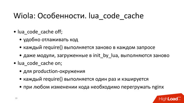 Wiola: Особенности. lua_code_cache
39
• lua_code_cache off;
• удобно отлаживать код
• каждый require() выполняется заново в каждом запросе
• даже модули, загруженные в init_by_lua, выполняются заново
• lua_code_cache on;
• для production-окружения
• каждый require() выполняется один раз и кэшируется
• при любом изменении кода необходимо перегружать nginx
