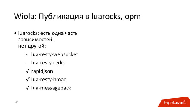 Wiola: Публикация в luarocks, opm
40
• luarocks: есть одна часть
зависимостей,
нет другой:
- lua-resty-websocket
- lua-resty-redis
✓ rapidjson
✓ lua-resty-hmac
✓ lua-messagepack

