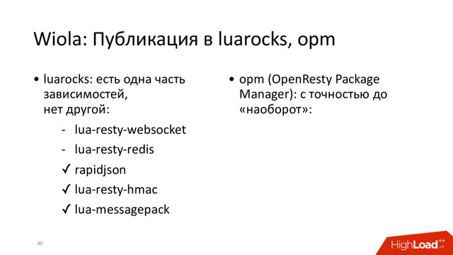 Wiola: Публикация в luarocks, opm
40
• luarocks: есть одна часть
зависимостей,
нет другой:
- lua-resty-websocket
- lua-resty-redis
✓ rapidjson
✓ lua-resty-hmac
✓ lua-messagepack
• opm (OpenResty Package
Manager): с точностью до
«наоборот»:
