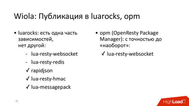 Wiola: Публикация в luarocks, opm
40
• luarocks: есть одна часть
зависимостей,
нет другой:
- lua-resty-websocket
- lua-resty-redis
✓ rapidjson
✓ lua-resty-hmac
✓ lua-messagepack
• opm (OpenResty Package
Manager): с точностью до
«наоборот»:
✓ lua-resty-websocket
