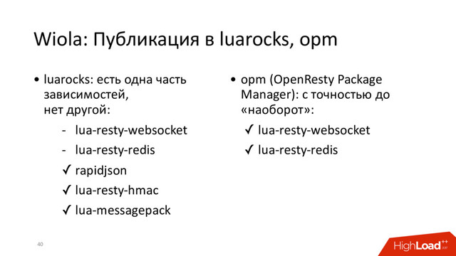 Wiola: Публикация в luarocks, opm
40
• luarocks: есть одна часть
зависимостей,
нет другой:
- lua-resty-websocket
- lua-resty-redis
✓ rapidjson
✓ lua-resty-hmac
✓ lua-messagepack
• opm (OpenResty Package
Manager): с точностью до
«наоборот»:
✓ lua-resty-websocket
✓ lua-resty-redis
