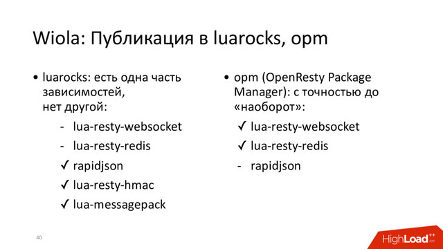 Wiola: Публикация в luarocks, opm
40
• luarocks: есть одна часть
зависимостей,
нет другой:
- lua-resty-websocket
- lua-resty-redis
✓ rapidjson
✓ lua-resty-hmac
✓ lua-messagepack
• opm (OpenResty Package
Manager): с точностью до
«наоборот»:
✓ lua-resty-websocket
✓ lua-resty-redis
- rapidjson
