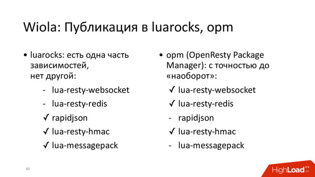 Wiola: Публикация в luarocks, opm
40
• luarocks: есть одна часть
зависимостей,
нет другой:
- lua-resty-websocket
- lua-resty-redis
✓ rapidjson
✓ lua-resty-hmac
✓ lua-messagepack
• opm (OpenResty Package
Manager): с точностью до
«наоборот»:
✓ lua-resty-websocket
✓ lua-resty-redis
- rapidjson
✓ lua-resty-hmac
- lua-messagepack
