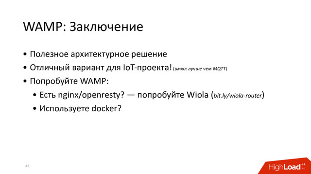 WAMP: Заключение
• Полезное архитектурное решение
• Отличный вариант для IoT-проекта! (имхо: лучше чем MQTT)
• Попробуйте WAMP:
• Есть nginx/openresty? — попробуйте Wiola (bit.ly/wiola-router)
• Используете docker?
43
