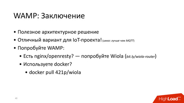WAMP: Заключение
• Полезное архитектурное решение
• Отличный вариант для IoT-проекта! (имхо: лучше чем MQTT)
• Попробуйте WAMP:
• Есть nginx/openresty? — попробуйте Wiola (bit.ly/wiola-router)
• Используете docker?
• docker pull 421p/wiola
43
