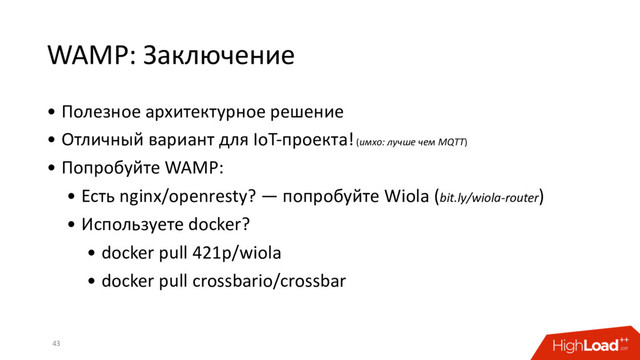 WAMP: Заключение
• Полезное архитектурное решение
• Отличный вариант для IoT-проекта! (имхо: лучше чем MQTT)
• Попробуйте WAMP:
• Есть nginx/openresty? — попробуйте Wiola (bit.ly/wiola-router)
• Используете docker?
• docker pull 421p/wiola
• docker pull crossbario/crossbar
43
